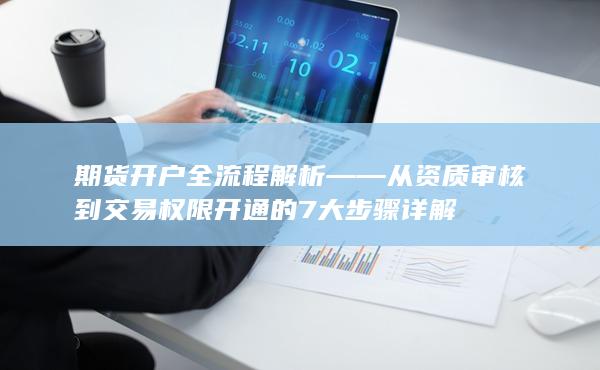 期貨開戶全流程解析——從資質審核到交易權限開通的7大步驟詳解
